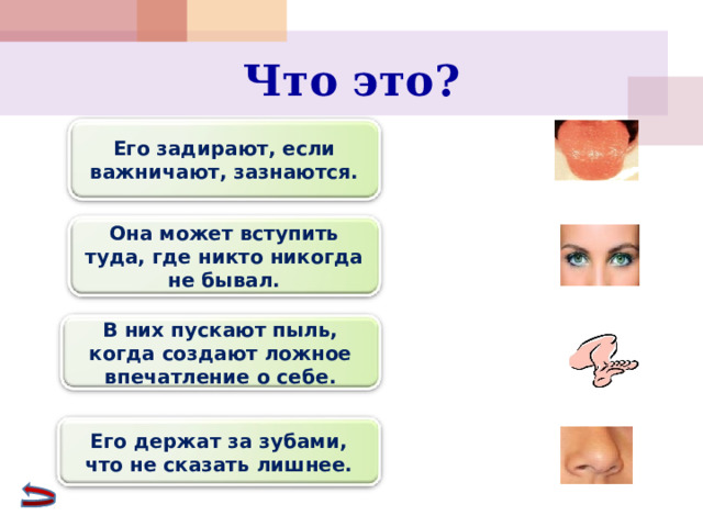 Что это? Его задирают, если важничают, зазнаются. Она может вступить туда, где никто никогда не бывал. В них пускают пыль, когда создают ложное впечатление о себе. Его держат за зубами, что не сказать лишнее. 