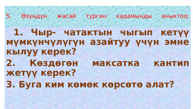  5. Өзүңдүн жасай турган кадамыңды аныктоо;    1. Чыр- чатактын чыгып кетүү мүмкүнчүлүгүн азайтуу үчүн эмне кылуу керек? 2. Көздөгөн максатка кантип жетүү керек? 3. Буга ким көмөк көрсөтө алат?  