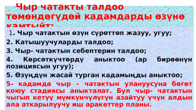  Чыр чатакты талдоо төмөндөгүдөй кадамдарды өзүнө камтыйт:  1 . Чыр чатактын өзүн сүрөттөп жазуу, угуу; 2. Катышуучуларды талдоо; 3. Чыр- чатактын себептерин талдоо; 4. Көрсөткүчтөрдү аныктоо (ар бирөөнүн позициясын угуу); 5. Өзүңдүн жасай турган кадамыңды аныктоо; 5- кадамда чыр – чатактын улануусуна бөгөт коюу стадиясы аныкталат. Бул чыр- чатактын чыгып кетүү мүмкүнчүлүгүн азайтуу үчүн алдын ала аткарылуучу иш аракеттер планы. 