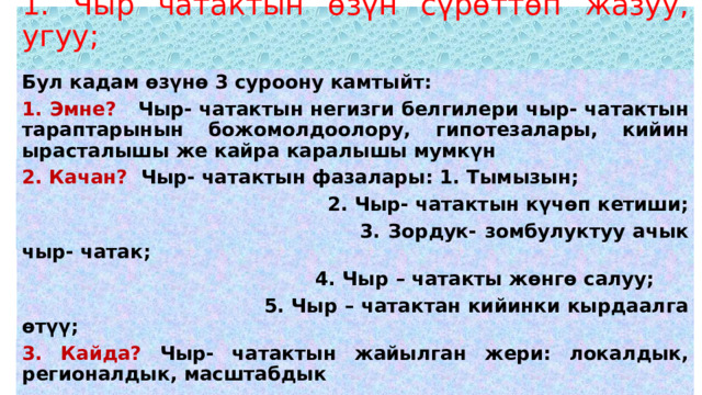 1. Чыр чатактын өзүн сүрөттөп жазуу, угуу;   Бул кадам өзүнө 3 суроону камтыйт: 1. Эмне? Чыр- чатактын негизги белгилери чыр- чатактын тараптарынын божомолдоолору, гипотезалары, кийин ырасталышы же кайра каралышы мумкүн 2. Качан? Чыр- чатактын фазалары: 1. Тымызын;  2. Чыр- чатактын күчөп кетиши;  3. Зордук- зомбулуктуу ачык чыр- чатак;  4. Чыр – чатакты жөнгө салуу;  5. Чыр – чатактан кийинки кырдаалга өтүү; 3. Кайда? Чыр- чатактын жайылган жери: локалдык, регионалдык, масштабдык 