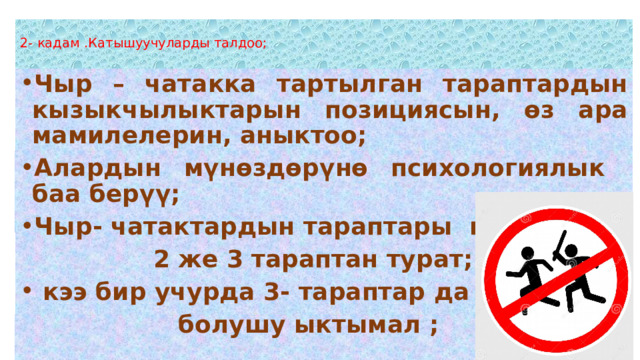   2- кадам .Катышуучуларды талдоо;   Чыр – чатакка тартылган тараптардын кызыкчылыктарын позициясын, өз ара мамилелерин, аныктоо; Алардын мүнөздөрүнө психологиялык баа берүү; Чыр- чатактардын тараптары көп учурда  2 же 3 тараптан турат;  кээ бир учурда 3- тараптар да  болушу ыктымал ;  