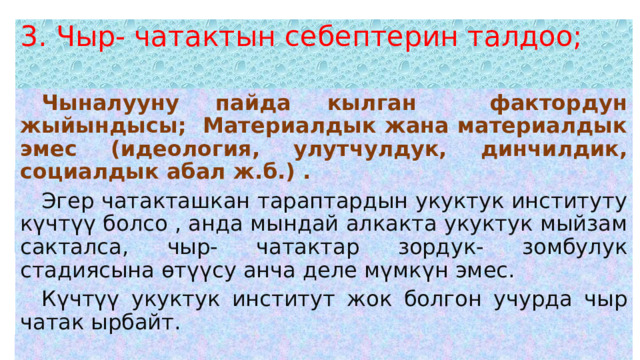 3. Чыр- чатактын себептерин талдоо;    Чыналууну пайда кылган фактордун жыйындысы; Материалдык жана материалдык эмес (идеология, улутчулдук, динчилдик, социалдык абал ж.б.) .  Эгер чатакташкан тараптардын укуктук институту күчтүү болсо , анда мындай алкакта укуктук мыйзам сакталса, чыр- чатактар зордук- зомбулук стадиясына өтүүсу анча деле мүмкүн эмес.  Күчтүү укуктук институт жок болгон учурда чыр чатак ырбайт. 