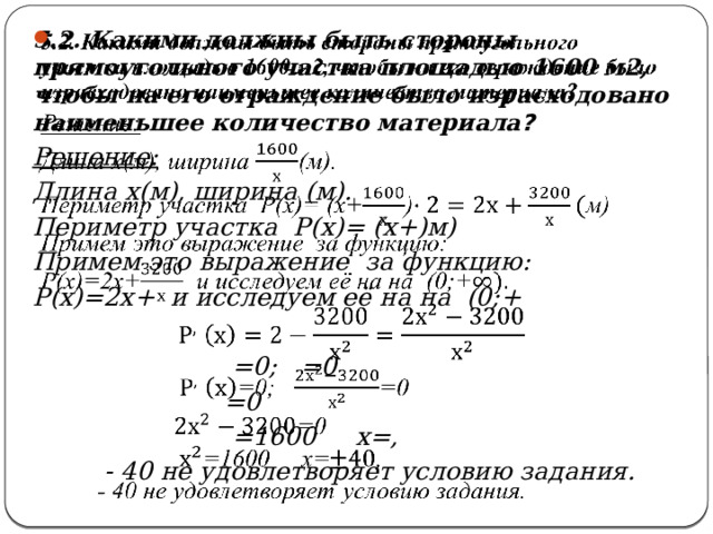 5.2. Какими должны быть стороны прямоугольного участка площадью 1600 м2, чтобы на его ограждение было израсходовано наименьшее количество материала ?   Решение: Длина х(м), ширина (м). Периметр участка Р(х)= (х+)м) Примем это выражение за функцию: Р(х)=2х+ и исследуем её на на (0;+   =0; =0  =0  =1600 х=,  - 40 не удовлетворяет условию задания. 