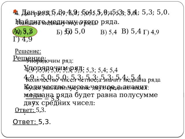 4. Дан ряд 5,3; 4,9; 5,4; 5,0; 5,3; 5,4; 5,3; 5,0.    Найдите медиану этого ряда. А) 5,3 Б) 5,0 В) 5,4 Г) 4,9 Решение: Упорядочим ряд: 4,9 ; 5,0; 5,0; 5,3; 5,3; 5,3; 5,4; 5,4 Количество чисел четное,а значит медиана ряда будет равна полусумме двух средних чисел: . Ответ: 5,3. 