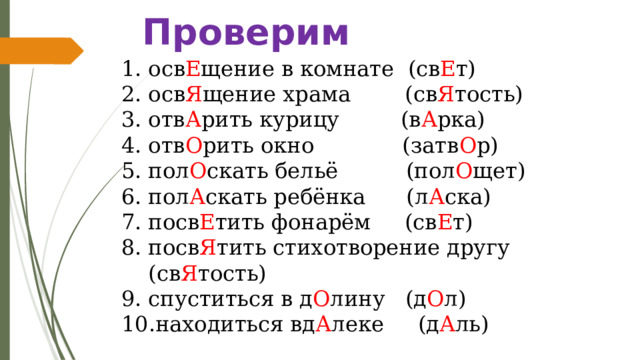 Проверим осв Е щение в комнате (св Е т) осв Я щение храма (св Я тость) отв А рить курицу (в А рка) отв О рить окно (затв О р) пол О скать бельё (пол О щет) пол А скать ребёнка (л А ска) посв Е тить фонарём (св Е т) посв Я тить стихотворение другу (св Я тость) спуститься в д О лину (д О л) находиться вд А леке (д А ль) 