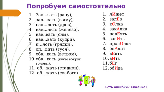 Попробуем самостоятельно л И жет зал Е з к О лка зак А лка нав Е ять зав И ть проп О лка оп А лит в Е ять в И ть б Е г об И да Зал...зать (рану), зал...зать (в яму), нак...лоть (дров), нак...лить (железо), нав..вать (сны), нав...вать (кудри), п...лоть (грядки), оп...лить (гуся), обв...вать (ветром), обв...вать (косы вокруг головы),  об...жать (стадион),  об...жать (слабого) Есть ошибки? Сколько? 