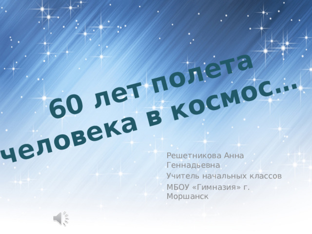  60 лет полета человека в космос… Решетникова Анна Геннадьевна Учитель начальных классов МБОУ «Гимназия» г. Моршанск 