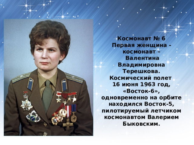 Космонавт № 6  Первая женщина - космонавт –  Валентина Владимировна Терешкова.  Космический полет  16 июня 1963 год, «Восток-6», одновременно на орбите находился Восток-5, пилотируемый летчиком космонавтом Валерием Быковским.  