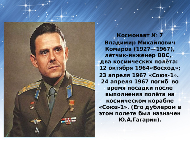  Космонавт № 7 Владимир Михайлович Комаров (1927—1967), лётчик-инженер ВВС,  два космических полёта:  12 октября 1964«Восход»; 23 апреля 1967 «Союз-1».  24 апреля 1967 погиб во время посадки после выполнения полёта на космическом корабле «Союз-1». (Его дублером в этом полете был назначен Ю.А.Гагарин). 