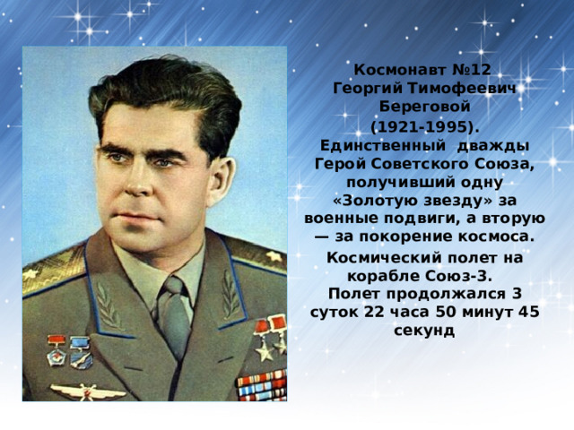 Космонавт №12  Георгий Тимофеевич Береговой (1921-1995).  Единственный дважды Герой Советского Союза, получивший одну «Золотую звезду» за военные подвиги, а вторую — за покорение космоса. Космический полет на корабле Союз-3.  Полет продолжался 3 суток 22 часа 50 минут 45 секунд   