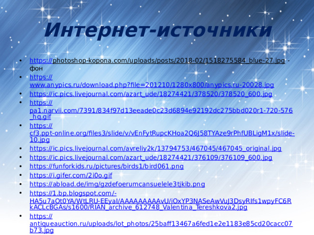 Интернет-источники https:// photoshop-kopona.com/uploads/posts/2018-02/1518275584_blue-27.jpg - фон https:// www.anypics.ru/download.php?file=201210/1280x800/anypics.ru-20028.jpg https:// ic.pics.livejournal.com/azart_ude/18274421/378520/378520_600.jpg https:// pa1.narvii.com/7391/834f97d13eeade0c23d6894e92192dc275bbd020r1-720-576_hq.gif https:// cf3.ppt-online.org/files3/slide/v/vEnFytRupcKHoa2Q6J58TYAze9rPhfUBLigM1x/slide-10.jpg https:// ic.pics.livejournal.com/avreliy2k/13794753/467045/467045_original.jpg https:// ic.pics.livejournal.com/azart_ude/18274421/376109/376109_600.jpg https:// funforkids.ru/pictures/birds1/bird061.png https:// i.gifer.com/2i0o.gif https:// abload.de/img/gzdefoerumcansuelele3tjkib.png https://1.bp.blogspot.com/- HA5u7aOt0YA/WtLRU-EEyaI/AAAAAAAAAvU/iOxYP3NASeAwVuJ3DsyRIfs1wpyFC6RkACLcBGAs/s1600/RIAN_archive_612748_Valentina_Tereshkova2.jpg https:// antiqueauction.ru/uploads/lot_photos/25baff13467a6fed1e2e1183e85cd20cacc07b73.jpg 