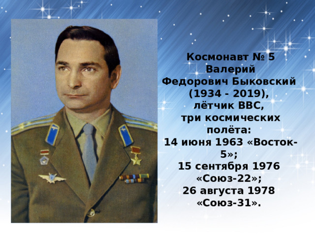 Космонавт № 5  Валерий Федорович Быковский   (1934 - 2019),  лётчик ВВС,  три космических полёта:   14 июня 1963 «Восток-5»;   15 сентября 1976   «Союз-22»;   26 августа 1978   «Союз-31».  