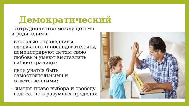Демократический – сотрудничество между детьми и родителями; взрослые справедливы, сдержанны и последовательны, демонстрируют детям свою любовь и умеют выставлять гибкие границы; дети учатся быть самостоятельными и ответственными;  имеют право выбора и свободу голоса, но в разумных пределах. 