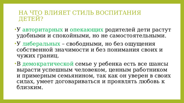 НА ЧТО ВЛИЯЕТ СТИЛЬ ВОСПИТАНИЯ ДЕТЕЙ?   У авторитарных и опекающих родителей дети растут удобными и спокойными, но не самостоятельными. У либеральных – свободными, но без ощущения собственной значимости и без понимания своих и чужих границ. В демократической семье у ребенка есть все шансы вырасти успешным человеком, ценным работником и примерным семьянином, так как он уверен в своих силах, умеет договариваться и проявлять любовь к близким. 