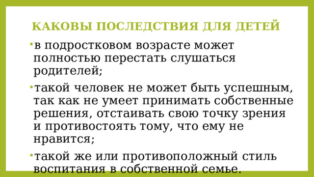 КАКОВЫ ПОСЛЕДСТВИЯ ДЛЯ ДЕТЕЙ   в подростковом возрасте может полностью перестать слушаться родителей; такой человек не может быть успешным, так как не умеет принимать собственные решения, отстаивать свою точку зрения и противостоять тому, что ему не нравится; такой же или противоположный стиль воспитания в собственной семье. 