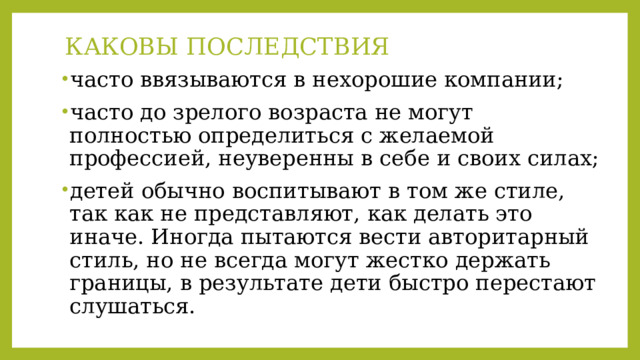КАКОВЫ ПОСЛЕДСТВИЯ   часто ввязываются в нехорошие компании; часто до зрелого возраста не могут полностью определиться с желаемой профессией, неуверенны в себе и своих силах; детей обычно воспитывают в том же стиле, так как не представляют, как делать это иначе. Иногда пытаются вести авторитарный стиль, но не всегда могут жестко держать границы, в результате дети быстро перестают слушаться. 