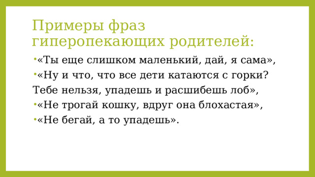 Примеры фраз гиперопекающих родителей: «Ты еще слишком маленький, дай, я сама», «Ну и что, что все дети катаются с горки? Тебе нельзя, упадешь и расшибешь лоб», «Не трогай кошку, вдруг она блохастая», «Не бегай, а то упадешь». 