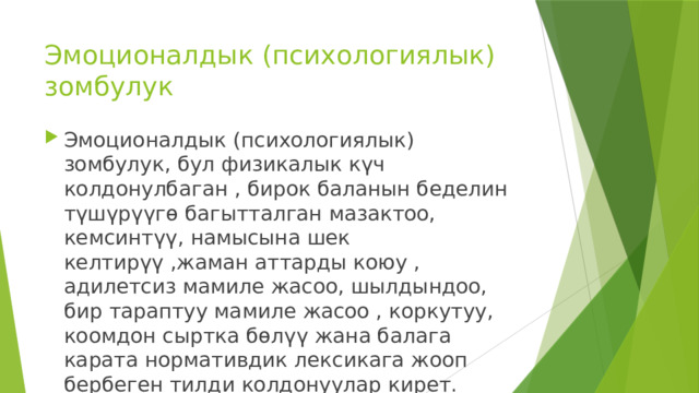 Эмоционалдык (психологиялык) зомбулук Эмоционалдык (психологиялык) зомбулук, бул физикалык күч колдонулбаган , бирок баланын беделин түшүрүүгө багытталган мазактоо, кемсинтүү, намысына шек келтирүү ,жаман аттарды коюу , адилетсиз мамиле жасоо, шылдындоо, бир тараптуу мамиле жасоо , коркутуу, коомдон сыртка бөлүү жана балага карата нормативдик лексикага жооп бербеген тилди колдонуулар кирет. 