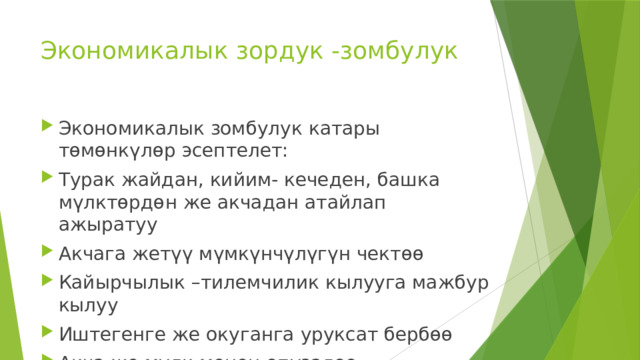 Экономикалык зордук -зомбулук Экономикалык зомбулук катары төмөнкүлөр эсептелет: Турак жайдан, кийим- кечеден, башка мүлктөрдөн же акчадан атайлап ажыратуу Акчага жетүү мүмкүнчүлүгүн чектөө Кайырчылык –тилемчилик кылууга мажбур кылуу Иштегенге же окуганга уруксат бербөө Акча же мүлк менен опузалоо 