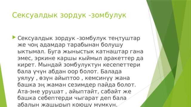 Сексуалдык зордук -зомбулук Сексуалдык зордук -зомбулук теңтуштар же чоң адамдар тарабынан болушу ыктымал. Буга жыныстык катнаштар гана эмес, эркине каршы кыймыл аракеттер да кирет. Мындай зомбулуктун кесепеттери бала үчүн абдан оор болот. Балада уялуу , өзүн айыптоо , кемсинүү жана башка эң жаман сезимдер пайда болот. Ата-эне урушат , айыптайт, сабайт же башка себептерди чыгарат деп бала абалын жашырып коюшу мүмкүн. 