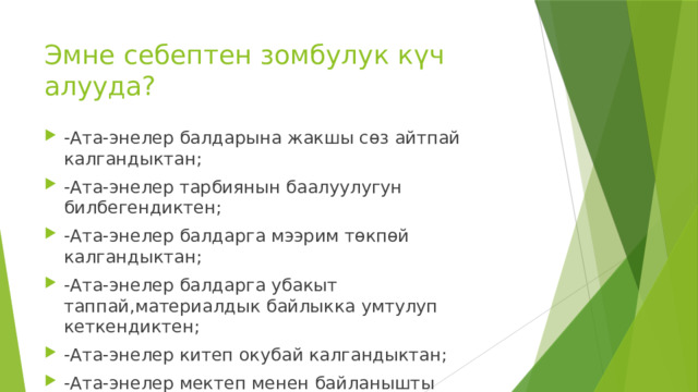 Эмне себептен зомбулук күч алууда? -Ата-энелер балдарына жакшы сөз айтпай калгандыктан; -Ата-энелер тарбиянын баалуулугун билбегендиктен; -Ата-энелер балдарга мээрим төкпөй калгандыктан; -Ата-энелер балдарга убакыт таппай,материалдык байлыкка умтулуп кеткендиктен; -Ата-энелер китеп окубай калгандыктан; -Ата-энелер мектеп менен байланышты үзгөндүктөн; -Ата-энелер өздөрүн биринчи тарбиялабагандыктан; 