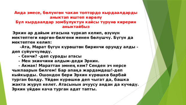 Анда эмесе, бөлүнгөн чакан топтордо кырдаалдарды аныктап иштеп көрөлү  Бул кырдаалдар зомбулуктун кайсы түрүнө кирерин аныктайбыз  Эркин ар дайым атасына чуркап келип, өзүнүн мектептеги көргөн-билгени менен бөлүшчү. Бүгүн да мектептен келип:  -Ата, Марат бүгүн күрөштөн биринчи орунду алды - деп сүйүнчүлөдү.  - Сенчи? -деп сурады атасы  - Мен экинчини алдым-деди Эркин.  - Акмак! Мараттан эмнең кем? Сенден эч нерсе чыкпаарын билгем! Бар апаңа жардамдаш!-деп кыйкырды. Ошондон бери Эркин күрөшкө барбай турган болду. Үйдөн күрөшкө деп чыгат да, башка жакта жүрүп келет. Атасынын ачуусу андан да күчөдү. Эркин үйдөн кача турган адат тапты. 