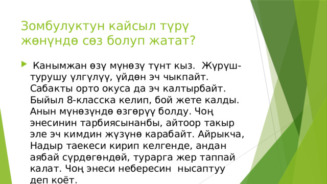 Зомбулуктун кайсыл түрү жөнүндө сөз болуп жатат?  Канымжан өзү мүнөзү түнт кыз. Жүрүш-турушу үлгүлүү, үйдөн эч чыкпайт. Сабакты орто окуса да эч калтырбайт. Быйыл 8-класска келип, бой жете калды. Анын мүнөзүндө өзгөрүү болду. Чоң энесинин тарбиясынанбы, айтоор такыр эле эч кимдин жүзүнө карабайт. Айрыкча, Надыр таекеси кирип келгенде, андан аябай сүрдөгөндөй, турарга жер таппай калат. Чоң энеси небересин нысаптуу деп коёт.    