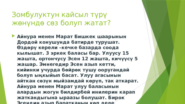 Зомбулуктун кайсыл түрү жөнүндө сөз болуп жатат? Айнура менен Марат Бишкек шаарынын Дордой конушунда батирде турушат. Өздөрү керели –кечке базарда соода кылышат. 3 эркек баласы бар. Улуусу 15 жашта, ортончусу Эсен 12 жашта, кичүүсү 5 жашар. Эмнегедир Эсен азып кетти, кийинки учурда бөйрөк тушу ооругандай болуп ыңкыйып басат. Улуу агасынын айткан сөзүн мыйзамдай көрүп, так аткарат. Айнура менен Марат улуу баласынын алардын жогун билдирбей инилерин карап жаткандыгына ыраазы болушат. Бирок Эсендин азып баратканын көп деле капарына алышпайт. 