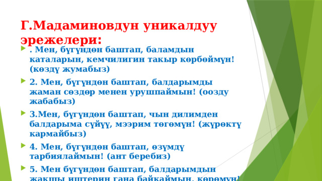 Г.Мадаминовдун уникалдуу эрежелери : . Мен, бүгүндөн баштап, баламдын каталарын, кемчилигин такыр көрбөймүн! (көздү жумабыз) 2. Мен, бүгүндөн баштап, балдарымды жаман сөздөр менен урушпаймын! (оозду жабабыз) 3.Мен, бүгүндөн баштап, чын дилимден балдарыма сүйүү, мээрим төгөмүн! (жүрөктү кармайбыз) 4. Мен, бүгүндөн баштап, өзүмдү тарбиялаймын! (ант беребиз) 5. Мен бүгүндөн баштап, балдарымдын жакшы иштерин гана байкаймын, көрөмүн! (дүрбү салабыз) 