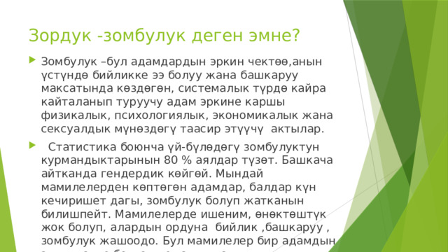 Зордук -зомбулук деген эмне?   Зомбулук –бул адамдардын эркин чектөө,анын үстүндө бийликке ээ болуу жана башкаруу максатында көздөгөн, системалык түрдө кайра кайталанып туруучу адам эркине каршы физикалык, психологиялык, экономикалык жана сексуалдык мүнөздөгү таасир этүүчү актылар.  Статистика боюнча үй-бүлөдөгү зомбулуктун курмандыктарынын 80 % аялдар түзөт. Башкача айтканда гендердик көйгөй. Мындай мамилелерден көптөгөн адамдар, балдар күн кечиришет дагы, зомбулук болуп жатканын билишпейт. Мамилелерде ишеним, өнөктөштүк жок болуп, алардын ордуна бийлик ,башкаруу , зомбулук жашоодо. Бул мамилелер бир адамдын экинчисине болгон кемсинтүүсү, тарбиялоосу,чектөөсү менен мүнөздөлөт. 