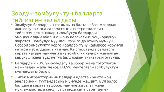 Зордук-зомбулуктун балдарга тийгизген залалдары. Зомбулук балдардын тагдырына балта чабат. Алардын жашоосуна жана саламаттыгына терс таасирин тийгизгенден тышкары ,зомбулук балдардын эмоционалдык абалына жана келечегине чоң коркунуч жаратат. Зомбулук муундан муунга да өтүшү мүмкүн. Себеби зомбулукту көргөн балдар муну кадыресе көрүнүш катары кабылдашы ыктымал. Кыргызстанда балдарга карата катаал мамиле жана зомбулук кеңири жайылган көрүнүш жана түздөн түз балдардын укуктарын бузууда. Балдардын 73% үй-бүлөдөгү ташбоор жана тоготпогон мамиледен жапа чексе, 83,5% мектептеги зомбулуктун курмандыгы болот. Эмгек мигранттарынын балдары адатта чоң ата-чоң энелеринин, туугандарынын үйүндө жашайт. Бул болсо балдарга карата ташбоор мамиле жасалат жана муктаждыктары көңүл сыртында кала берет деген тобокелдикти күчөтүүдө. 