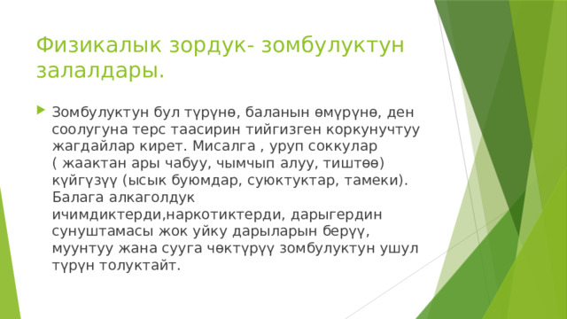 Физикалык зордук- зомбулуктун залалдары. Зомбулуктун бул түрүнө, баланын өмүрүнө, ден соолугуна терс таасирин тийгизген коркунучтуу жагдайлар кирет. Мисалга , уруп соккулар ( жаактан ары чабуу, чымчып алуу, тиштөө) күйгүзүү (ысык буюмдар, суюктуктар, тамеки). Балага алкаголдук ичимдиктерди,наркотиктерди, дарыгердин сунуштамасы жок уйку дарыларын берүү, муунтуу жана сууга чөктүрүү зомбулуктун ушул түрүн толуктайт. 