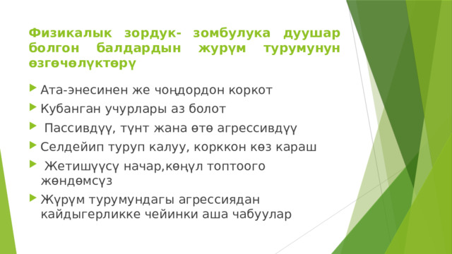 Физикалык зордук- зомбулука дуушар болгон балдардын журүм турумунун өзгөчөлүктөрү Ата-энесинен же чоңдордон коркот Кубанган учурлары аз болот  Пассивдүү, түнт жана өтө агрессивдүү Селдейип туруп калуу, корккон көз караш  Жетишүүсү начар,көңүл топтоого жөндөмсүз Жүрүм турумундагы агрессиядан кайдыгерликке чейинки аша чабуулар 