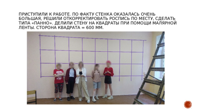 Приступили к работе. По факту стенка оказалась очень большая, решили откорректировать роспись по месту, сделать типа «панно». Делили стену на квадраты при помощи малярной ленты. Сторона квадрата = 600 мм. 