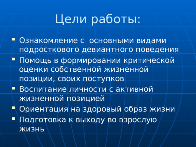 Цели работы: Ознакомление с основными видами подросткового девиантного поведения Помощь в формировании критической оценки собственной жизненной позиции, своих поступков Воспитание личности с активной жизненной позицией Ориентация на здоровый образ жизни Подготовка к выходу во взрослую жизнь 