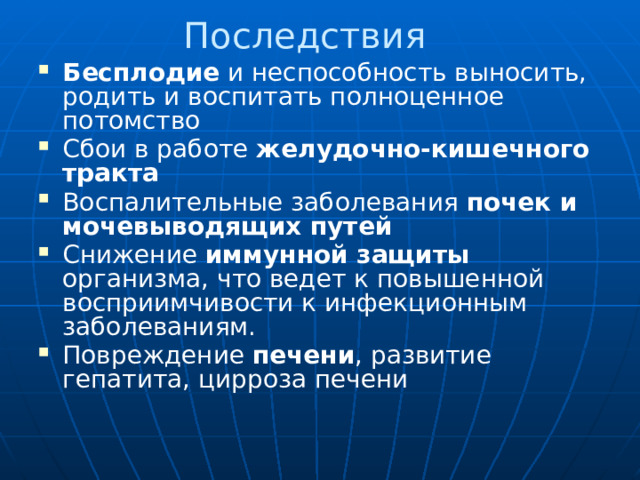 Последствия Бесплодие и неспособность выносить, родить и воспитать полноценное потомство Сбои в работе желудочно-кишечного тракта Воспалительные заболевания почек и мочевыводящих путей Снижение иммунной защиты организма, что ведет к повышенной восприимчивости к инфекционным заболеваниям. Повреждение печени , развитие гепатита, цирроза печени 