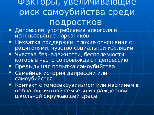 Факторы, увеличивающие риск самоубийства среди подростков Депрессия, употребление алкоголя и использование наркотиков Нехватка поддержки, плохие отношения с родителями, чувство социальной изоляции Чувства безнадежности, бесполезности, которые часто сопровождают депрессию Предыдущая попытка самоубийства Семейная история депрессии или самоубийства Контакт с гомосексуализмом или насилием в неблагоприятной семье или враждебной школьной окружающей среде 