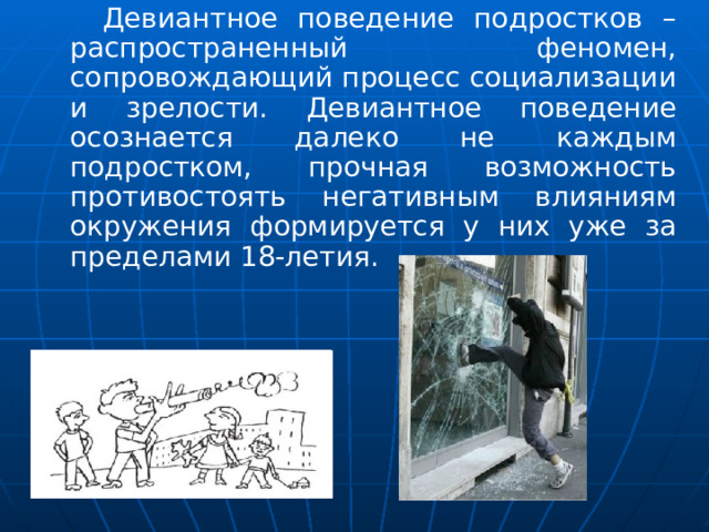  Девиантное поведение подростков – распространенный феномен, сопровождающий процесс социализации и зрелости. Девиантное поведение осознается далеко не каждым подростком, прочная возможность противостоять негативным влияниям окружения формируется у них уже за пределами 18-летия. 
