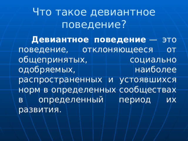 Что такое девиантное поведение?  Девиантное поведение  — это поведение, отклоняющееся от общепринятых, социально одобряемых, наиболее распространенных и устоявшихся норм в определенных сообществах в определенный период их развития. 