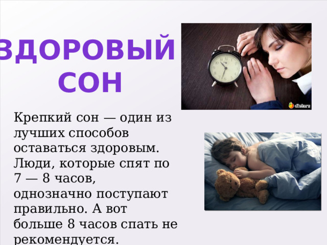 Здоровый сон Крепкий сон — один из лучших способов оставаться здоровым. Люди, которые спят по 7 — 8 часов, однозначно поступают правильно. А вот больше 8 часов спать не рекомендуется. 