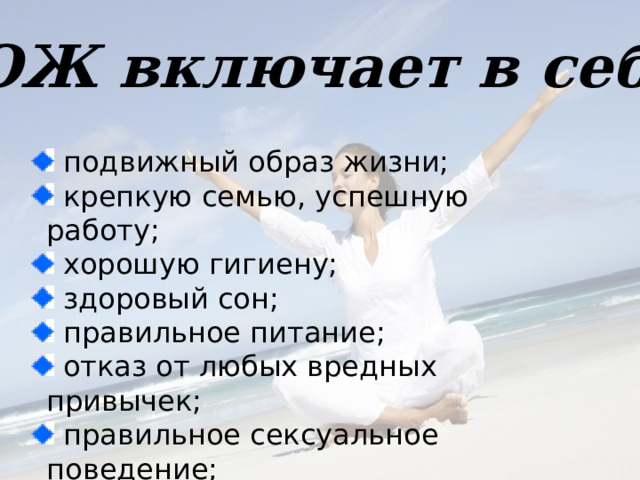 ЗОЖ включает в себя  подвижный образ жизни;  крепкую семью, успешную работу;  хорошую гигиену;  здоровый сон;  правильное питание;  отказ от любых вредных привычек;  правильное сексуальное поведение;  закаливание.    