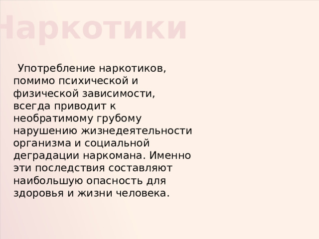 Наркотики  Употребление наркотиков, помимо психической и физической зависимости, всегда приводит к необратимому грубому нарушению жизнедеятельности организма и социальной деградации наркомана. Именно эти последствия составляют наибольшую опасность для здоровья и жизни человека. 