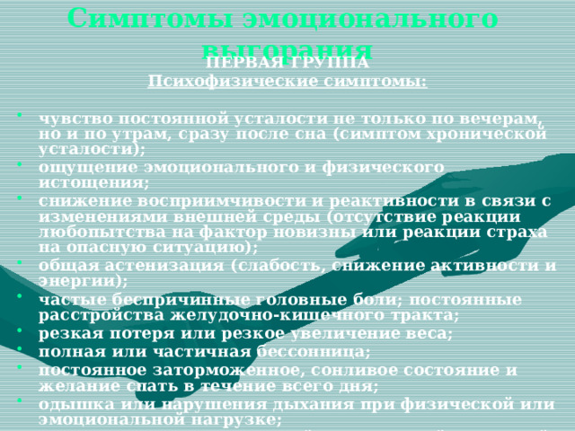  Симптомы эмоционального выгорания   ПЕРВАЯ ГРУППА Психофизические симптомы:  чувство постоянной усталости не только по вечерам, но и по утрам, сразу после сна (симптом хронической усталости); ощущение эмоционального и физического истощения; снижение восприимчивости и реактивности в связи с изменениями внешней среды (отсутствие реакции любопытства на фактор новизны или реакции страха на опасную ситуацию); общая астенизация (слабость, снижение активности и энергии); частые беспричинные головные боли; постоянные расстройства желудочно-кишечного тракта; резкая потеря или резкое увеличение веса; полная или частичная бессонница; постоянное заторможенное, сонливое состояние и желание спать в течение всего дня; одышка или нарушения дыхания при физической или эмоциональной нагрузке; заметное снижение внешней и внутренней сенсорной чувствительности: ухудшение зрения, слуха, обоняния и осязания. 