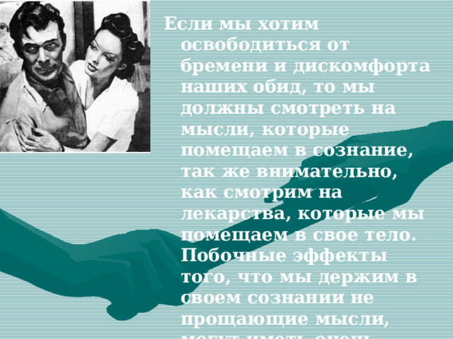 Если мы хотим освободиться от бремени и дискомфорта наших обид, то мы должны смотреть на мысли, которые помещаем в сознание, так же внимательно, как смотрим на лекарства, которые мы помещаем в свое тело. Побочные эффекты того, что мы держим в своем сознании не прощающие мысли, могут иметь очень негативные воздействие на наше благополучие. 