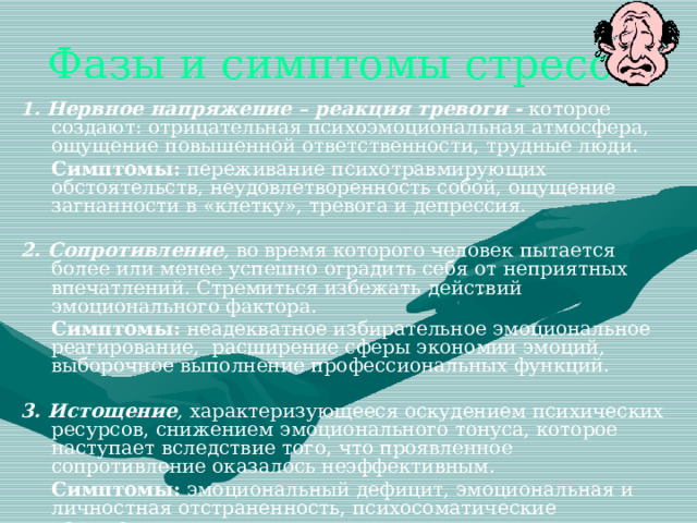 Фазы и симптомы стресса 1. Нервное напряжение – реакция тревоги -  которое создают: отрицательная психоэмоциональная атмосфера, ощущение повышенной ответственности, трудные люди.  Симптомы: переживание психотравмирующих обстоятельств, неудовлетворенность собой, ощущение загнанности в «клетку», тревога и депрессия. 2. Сопротивление , во время которого человек пытается более или менее успешно оградить себя от неприятных впечатлений. Стремиться избежать действий эмоционального фактора.  Симптомы: неадекватное избирательное эмоциональное реагирование, расширение сферы экономии эмоций, выборочное выполнение профессиональных функций. 3. Истощение , характеризующееся оскудением психических ресурсов, снижением эмоционального тонуса, которое наступает вследствие того, что проявленное сопротивление оказалось неэффективным.  Симптомы: эмоциональный дефицит, эмоциональная и личностная отстраненность, психосоматические нарушения. 