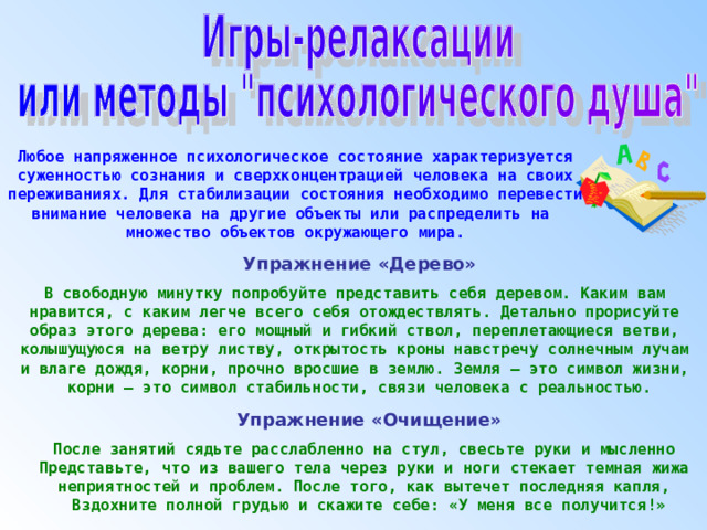 Любое напряженное психологическое состояние характеризуется суженностью сознания и сверхконцентрацией человека на своих переживаниях. Для стабилизации состояния необходимо перевести внимание человека на другие объекты или распределить на множество объектов окружающего мира. Упражнение «Дерево»  В свободную минутку попробуйте представить себя деревом. Каким вам нравится, с каким легче всего себя отождествлять. Детально прорисуйте образ этого дерева: его мощный и гибкий ствол, переплетающиеся ветви, колышущуюся на ветру листву, открытость кроны навстречу солнечным лучам и влаге дождя, корни, прочно вросшие в землю. Земля – это символ жизни, корни – это символ стабильности, связи человека с реальностью. Упражнение «Очищение»  После занятий сядьте расслабленно на стул, свесьте руки и мысленно Представьте, что из вашего тела через руки и ноги стекает темная жижа неприятностей и проблем. После того, как вытечет последняя капля, Вздохните полной грудью и скажите себе: «У меня все получится!» 