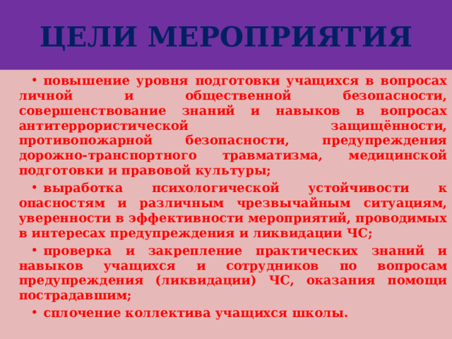 ЦЕЛИ МЕРОПРИЯТИЯ повышение уровня подготовки учащихся в вопросах личной и общественной безопасности, совершенствование знаний и навыков в вопросах антитеррористической защищённости, противопожарной безопасности, предупреждения дорожно-транспортного травматизма, медицинской подготовки и правовой культуры; выработка психологической устойчивости к опасностям и различным чрезвычайным ситуациям, уверенности в эффективности мероприятий, проводимых в интересах предупреждения и ликвидации ЧС; проверка и закрепление практических знаний и навыков учащихся и сотрудников по вопросам предупреждения (ликвидации) ЧС, оказания помощи пострадавшим; сплочение коллектива учащихся школы. 