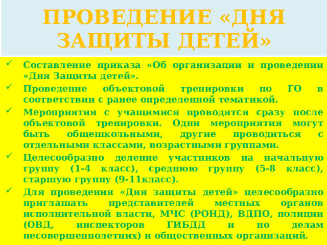 ПРОВЕДЕНИЕ «ДНЯ ЗАЩИТЫ ДЕТЕЙ» Составление приказа «Об организации и проведении «Дня Защиты детей». Проведение объектовой тренировки по ГО в соответствии с ранее определенной тематикой. Мероприятия с учащимися проводятся сразу после объектовой тренировки. Одни мероприятия могут быть общешкольными, другие проводиться с отдельными классами, возрастными группами. Целесообразно деление участников на начальную группу (1-4 класс), среднюю группу (5-8 класс), старшую группу (9-11класс). Для проведения «Дня защиты детей» целесообразно приглашать представителей местных органов исполнительной власти, МЧС (РОНД), ВДПО, полиции (ОВД, инспекторов ГИБДД и по делам несовершеннолетних) и общественных организаций. 
