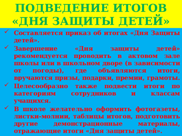 ПОДВЕДЕНИЕ ИТОГОВ «ДНЯ ЗАЩИТЫ ДЕТЕЙ» Составляется приказ об итогах «Дня Защиты детей». Завершение «Дня защиты детей» рекомендуется проводить в актовом зале школы или в школьном дворе (в зависимости от погоды), где объявляются итоги, вручаются призы, подарки, премии, грамоты. Целесообразно также подвести итоги по категориям сотрудников и классам учащихся. В школе желательно оформить фотогазеты, листки-молнии, таблицы итогов, подготовить другие демонстрационные материалы, отражающие итоги «Дня защиты детей». 