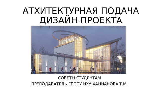 АТХИТЕКТУРНАЯ ПОДАЧА  ДИЗАЙН-ПРОЕКТА СОВЕТЫ СТУДЕНТАМ ПРЕПОДАВАТЕЛЬ ГБПОУ НХУ ХАННАНОВА Т.М. 